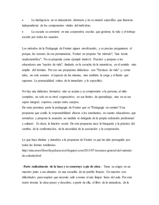  La inteligencia no es únicamente abstracta y no es natural especifica que funciona
independiente de los componentes vitales del individuo.
 La escuela se convierte en una cooperativa escolar, que gestiona la vida y el trabajo
escolar por todos los usuarios.
Los métodos de la Pedagogía de Freinet siguen movilizando, y es preciso preguntarse el
porque, las razones de esa permanencia, Freinet no propuso "un método", "una teoría
seudocientífica". No se proponía como ejemplo inmóvil. Practicó y propuso a los
educadores una "opción de vida", fundada en la escucha de la naturaleza, en el sentido más
amplio del término. Por eso sus propuestas didácticas son "Técnicas de vida" y, como
tales, no solo asumen el aspecto de las mismas, sino también la carga y el límite que
suponen: La potencialidad critica de lo inmediato y lo especificó.
No hay una didáctica formativa sino se acepta y se compromete a la persona, al niño
completo, no solo en su nivel cognoscitivo, en sus limites de aprendizaje, sino en su ser
sujeto integral, copóreo, cuerpo entre cuerpos.
De estas premisas parte la pedagogía de Freinet que es "Pedagogía en camino".Una
propuesta que confía la responsabilidad directa a los enseñantes, en cuanto educadores, que
reivindica y propone la asunción no medida ni delegada de la propia redención profesional
y cultural. Es decir, la función social. De esta propuesta nace la búsqueda y la práctica del
cambio, de la confrontación, de la necesidad de la asociación y la cooperación.
Lo que hace distinta y duradera a la propuesta de Freinet es que ha sido perseguida por
todas las formas totalitarias.
http://miscursosfilosofiayeducacion.blogspot.com/2013/07/resumen-general-del-metodo-
de-celestin.html
–Parte radicalmente de la base y se construye a pie de obra.– Tiene su origen en un
maestro junto a sus alumnos en una escuelita de un pueblo francés. Un maestro con
dificultades para respirar que necesita salir a tomar el aire limpio fuera del aula. Por esta
razón inventa la clase-paseo y descubre, a partir de ella, el libro de la naturaleza, de la
 