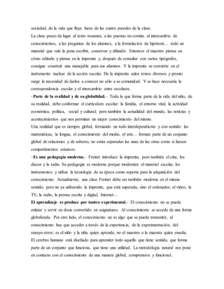 sociedad, de la vida que fluye fuera de las cuatro paredes de la clase.
La clase paseo da lugar al texto resumen, a las puestas en común, al intercambio de
conocimientos, a las preguntas de los alumnos, a la formulación de hipótesis… todo un
material que vale la pena escribir, conservar y difundir. Entonces el maestro piensa en
cómo editarlo y piensa en la imprenta y, después de consultar con varios tipógrafos,
consigue construir una manejable para sus alumnos. Y la imprenta se convierte en el
instrumento nuclear de la acción escolar. De la imprenta salen textos diversos y pronto
surge la necesidad de darlos a conocer no sólo a su comunidad. Y se hace necesaria la
correspondencia escolar y el intercambio entre escolares.
–Parte de la realidad y de su globalidad.– Todo lo que forma parte de la vida del niño, de
su realidad, debe conformar el currículum escolar: la familia, el entorno vital, la actividad
económica, política, social y cultural; pero también la actualidad del mundo, las noticias y
acontecimientos que nos permitan un mejor conocimiento del mismo.
Una realidad que es siempre global, formando un todo interdependiente y con sentido: las
matemáticas, la lengua, el conocimiento del medio, el arte… forman parte de un conjunto
global de relaciones y de saberes; no están separadas las unas de las otras como si fuesen
compartimentos estancos.
–Es una pedagogía moderna.– Freinet introduce la imprenta, pero también el cine, los
discos y la radio. Su pedagogía es moderna porque moderniza el material escolar, los
instrumentos y utiliza la tecnología de su época como soporte para la adquisición del
conocimiento. Actualmente, una clase Freinet debe ser también moderna en el mismo
sentido; pero no ya utilizando la imprenta, que está superada, sino el ordenador, el vídeo, la
TV, la radio, la prensa escrita y digital, Internet…
El aprendizaje se produce por tanteo experimental.– El conocimiento no se puede
enlatar y servir en dosis convertido en asignaturas. Al conocimiento se accede de una forma
globalizada. Por otro lado, el conocimiento no es algo que se pueda transmitir, al
conocimiento hay que acceder a través de la experiencia, de la experimentación, del
ensayo-error; es el niño y la niña quien aprende, no el maestro o la maestra quien enseña.
El cerebro humano está diseñado para aprender todo aquello que tiene sentido, que forma
parte de un conjunto que funciona, que tiene una utilidad. La metodología natural nos pone
en contacto con el conocimiento de una manera global, comprensiva y funcional,
 