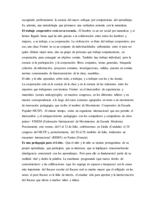 recogiendo perfectamente la esencia del nuevo enfoque por competencias del aprendizaje.
Es, además, una metodología que promueve una verdadera armonía con la naturaleza.
El trabajo cooperativo está en su esencia.– El hombre es un ser social por naturaleza y si
hemos llegado hasta aquí ha sido gracias a la colaboración entre todos los hombres y
mujeres, a su trabajo, a su cooperación. La civilización es fruto del trabajo cooperativo; por
eso, una clase Freinet no es un conjunto de individualidades enfrentadas entre sí para ver
quién obtiene mejor nota, sino un grupo de personas que trabaja conjuntamente, en
cooperación, para conseguir un objetivo común. También hay trabajo individual, pero la
esencia es la participación y la cooperación: libros conjuntos, temas generales, búsqueda
colectiva de información, proyectos comunes, investigaciones, salidas, puestas en común,
normas consensuadas de funcionamiento de la clase, asamblea…
El niño y la niña aprenden, sobre todo, a trabajar, y a trabajar con los y las demás.
La cooperación está en la esencia de la clase y en la esencia de las relaciones entre los
maestros que trabajamos con técnicas Freinet: en el intercambio de experiencias y
materiales (somos anticopyright), en nuestros congresos, en los diferentes talleres y en
nuestra correspondencia a lo largo del curso (estamos agrupados en torno a un movimiento
de renovación pedagógica que recibe el nombre de Movimiento Cooperativo de Escuela
Popular=MCEP). Al mismo tiempo, existe un organismo internacional que nos permite el
intercambio y el enriquecimiento pedagógico con los compañeros y compañeras de otros
países= FIMEM (Federación Internacional de Movimientos de Escuela Moderna).
Precisamente este verano, del 5 al 12 de Julio, celebraremos en Lleida (Cataluña) el 38
congreso del MCEP y, posteriormente, del 20 al 29, también de Julio, tendremos un
encuentro internacional (RIDEF) en Nantes (Francia).
Es una pedagogía para el éxito.– Que el niño y la niña se sientan protagonistas de su
propio aprendizaje, que participen, que se interesen, que se impliquen emocionalmente
(inteligencia emocional) con los aprendizajes. Pero para ello es fundamental partir de su
realidad vital y darles la palabra. La enseñanza programada (que marca niveles de
conocimientos) y las calificaciones (que los segrega en capaces e incapaces) son la causa
más importante del fracaso escolar (el fracaso real es mucho mayor que el reflejado en las
notas; el peor fracaso es la falta de interés, el estudiar sólo para aprobar y la interiorización
del fracaso que afecta a muchos niños y niñas).
 