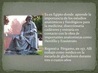 Escribió fundamentalmente en griego. En 191, un incendio destruyó algunas de sus obras. Su principal obra, Methodo medendi (Sobre el arte de la curación), ejerció una enorme importancia en la medicina durante quince siglos.