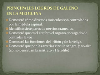 Demostró que por las arterias circula sangre, y no aire (como pensaban Erasístrato y Herófilo)PRINCIPALES LOGROS DE GALENO EN LA MEDICINADescubrió diferencias estructurales entre venas y arterias.Describió las válvulas del corazón.Describió diversas enfermedades infecciosas (como la peste de los años 165-170) y su propagación.Dio gran importancia a los métodos de conservación y preparación de fármacos, base de la actual farmacia galénica. 