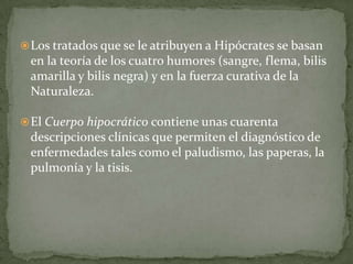 El Cuerpo hipocrático contiene unas cuarenta descripciones clínicas que permiten el diagnóstico de enfermedades tales como el paludismo, las paperas, la pulmonía y la tisis. APORTES DE HIPÓCRATES A LA MEDICINAHoy en día se observan sus reglas éticas y se pronuncia el juramento hipocrático, a pesar de los más de dos milenios y medio que nos separan de la existencia del célebre médico. 