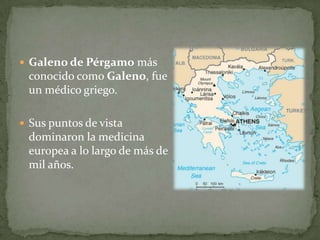 Galeno de Pérgamo más conocido como Galeno, fue un médico griego. Sus puntos de vista dominaron la medicina europea a lo largo de más de mil años. 