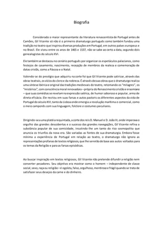 Biografia 
Considerado o maior representante da literatura renascentista de Portugal antes de 
Camões, Gil Vicente só não é o primeiro dramaturgo português como também fundou uma 
tradição no teatro que inspirou diversas produções em Portugal, em outros países europeus e 
no Brasil. Ele viveu entre os anos de 1465 e 1537, não se sabe ao certo a data, segundo dois 
genealogistas do século XVI. 
Ele também se destacou no cenário português por organizar os espetáculos palacianos, como 
festejos de casamento, nascimento, recepção de membros da realeza e comemoração de 
datas cristãs, como a Páscoa e o Natal. 
Valendo-se do prestígio que adquiriu na corte foi que Gil Vicente pode satirizar, através das 
obras teatrais, os vícios do clero e da nobreza. É através dessas obras que o dramaturgo realiza 
uma síntese ibérica e original das tradições medievais do teatro, retomando os “milagres”, os 
“mistérios”, com consciência moral renovadora – própria do Renascimento cristão e erasmiano 
– que suas comédias se revelam na expressão satírica, de humor saboroso e popular, arma de 
direta eficácia. Ele recriou em suas farsas e autos pastoris os diferentes aspectos da vida de 
Portugal do século XVI, tanto da Lisboa onde emergia a revolução marítima e comercial, como 
o meio camponês com sua linguagem, folclore e costumes peculiares. 
Dirigindo-se a uma platéia requintada, a corte dos reis D. Manuel e D. João III, onde imperava o 
orgulho das grandes descobertas e o sucesso das grandes navegações, Gil Vicente refina a 
substância popular de sua comicidade, incutindo-lhe um tanto do riso cosmopolita que 
anuncia os triunfos da nova era. São variadas as fontes de sua dramaturgia. Embora fosse 
mínima a experiência de Portugal em relação ao teatro, o dramaturgo não ignora as 
representações profanas de textos religiosos, que lhe servirão de base aos autos voltados para 
os temas da Religião e para as farsas episódicas. 
Ao buscar inspiração em textos religiosos, Gil Vicente não pretende difundir a religião nem 
converter pecadores. Seu objetivo era mostrar como o homem – independente de classe 
social, sexo, raça ou religião – é egoísta, falso, orgulhoso, mentiroso e frágil quando se trata de 
satisfazer seus desejos da carne e do dinheiro. 
 