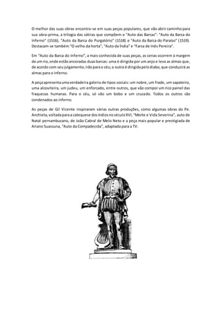 O melhor das suas obras encontra-se em suas peças populares, que vão abrir caminho para 
sua obra-prima, a trilogia das sátiras que compõem o “Auto das Barcas”: “Auto da Barca do 
Inferno” (1516), “Auto da Barca do Purgatório” (1518) e “Auto da Barca do Paraíso” (1519). 
Destacam-se também “O velho da horta”, “Auto da Índia” e “Farsa de Inês Pereira”. 
Em “Auto da Barca do Inferno”, a mais conhecida de suas peças, as cenas ocorrem à margem 
de um rio, onde estão ancoradas duas barcas: uma é dirigida por um anjo e leva as almas que, 
de acordo com seu julgamento, irão para o céu; a outra é dirigida pelo diabo, que conduzirá as 
almas para o inferno. 
A peça apresenta uma verdadeira galeria de tipos sociais: um nobre, um frade, um sapateiro, 
uma alcoviteira, um judeu, um enforcado, entre outros, que vão compor um rico painel das 
fraquezas humanas. Para o céu, só vão um bobo e um cruzado. Todos os outros são 
condenados ao inferno. 
As peças de Gil Vicente inspiraram várias outras produções, como algumas obras do Pe. 
Anchieta, voltada para a catequese dos índios no século XVI, “Morte e Vida Severina”, auto de 
Natal pernambucano, de João Cabral de Melo Neto e a peça mais popular e prestigiada de 
Ariano Suassuna, “Auto da Compadecida”, adaptada para a TV. 
 