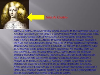 

Inês de Castro

Viúvo, D. Pedro, contra a vontade do pai, mandou D. Inês regressar do exílio
e os dois passaram a viver juntos, o que provocou grande escândalo na corte,
para enorme desgosto de El-Rei seu pai. Começou então uma desavença
entre o Rei e o Infante. D. Afonso IV tentou remediar a situação casando o
seu filho com uma dama de sangue real. Mas D. Pedro rejeitou este projecto,
alegando que sentia ainda muito a perda de sua mulher, D. Constança e que
não conseguia ainda pensar num novo casamento. No entanto, fruto dos
seus amores, D. Inês foi tendo filhos de D. Pedro: Afonso em 1346 (que
morreu pouco depois de nascer), João em 1349, Dinis em 1354 e Beatriz em
1347. O nascimento destes veio agudizar a situação porque, durante o
reinado de D. Dinis, o seu filho D. Afonso IV sentira-se em risco de ser
preterido na sucessão ao trono por um dos filhos bastardos do seu pai.
Agora circulavam boatos de que os Castros conspiravam para assassinar o
infante D. Fernando, legítimo herdeiro de D. Pedro, para o trono português
passar para o filho mais velho de D. Inês de Castro.

 