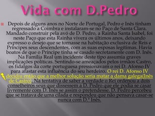 

Depois de alguns anos no Norte de Portugal, Pedro e Inês tinham
regressado a Coimbra e instalaram-se no Paço de Santa Clara.
Mandado construir pela avó de D. Pedro, a Rainha Santa Isabel, foi
neste Paço que esta Rainha vivera os últimos anos, deixando
expresso o desejo que se tornasse na habitação exclusiva de Reis e
Príncipes seus descendentes, com as suas esposas legítimas. Havia
boatos de que o Príncipe tinha se casado secretamente com D. Inês.
Na Família Real um incidente deste tipo assumia graves
implicações políticas. Sentindo-se ameaçados pelos irmãos Castro,
os fidalgos da corte portuguesa pressionavam o rei D. Afonso IV
para afastar esta influência do seu herdeiro. O rei D. Afonso IV
decidiu então que a melhor solução seria matar a dama galega(Inês
de Castro). Na tentativa de saber a verdade o Rei ordenou a dois
conselheiros seus que dissessem a D. Pedro que ele podia se casar
livremente com D. Inês se assim o pretendesse. D. Pedro percebeu
que se tratava de uma cilada e respondeu que não pensava casar-se
nunca com D.ª Inês.

 