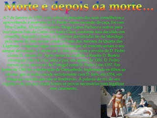 A 7 de Janeiro de 1355, o rei cedeu às pressões dos seus conselheiros e
aproveitando a ausência de D. Pedro, numa excursão de caça, foi com
Pêro Coelho, Álvaro Gonçalves, Diogo Lopes Pacheco e outros para
executarem Inês de Castro em Santa Clara, conforme fora decidido em
conselho. Segundo a lenda, as lágrimas derramadas no rio Mondego
pela morte de Inês teriam criado a Fonte dos Amores da Quinta das
Lágrimas, e algumas algas avermelhadas que ali crescem seriam o seu
sangue derramado. A morte de D. Inês provocou a revolta de D. Pedro
contra D. Afonso IV. Após meses de conflito, a Rainha D. Beatriz
conseguiu intervir e fez selar a paz, em agosto de 1355. D. Pedro
tornou-se no oitavo rei de Portugal como D. Pedro I em 1357. Em
Junho de 1360 fez a declaração de Cantanhede, legitimando os filhos ao
afirmar que se tinha casado secretamente com D. Inês, em 1354, em
Bragança «em dia que não se lembrava». A palavra do rei, do seu
capelão e de um seu criado foram as provas necessárias para legalizar
esse casamento.

 