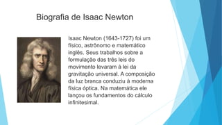 Biografia de Isaac Newton
Isaac Newton (1643-1727) foi um
físico, astrônomo e matemático
inglês. Seus trabalhos sobre a
formulação das três leis do
movimento levaram à lei da
gravitação universal. A composição
da luz branca conduziu à moderna
física óptica. Na matemática ele
lançou os fundamentos do cálculo
infinitesimal.
 