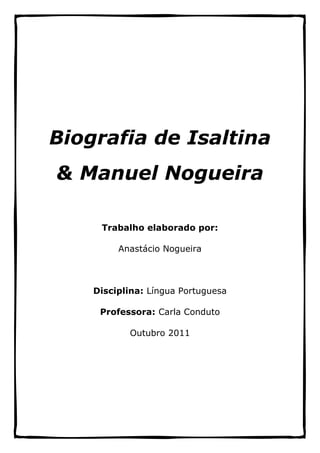Biografia de Isaltina
& Manuel Nogueira

     Trabalho elaborado por:

         Anastácio Nogueira



    Disciplina: Língua Portuguesa

     Professora: Carla Conduto

           Outubro 2011
 