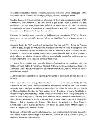 discussão de Arquitetura Teatral, Cenografia, Figurinos, Iluminação Cênica e Produção Teatral,
nas cidades de São Francisco (EUA) e Beijing, Nanjing, Souzhou e Shanghai (China).

Recebeu diversos prêmios em cenografia e figurinos no Brasil, dos quais podemos citar: APCA,
MAMBEMBE, GOVERNADOR DO ESTADO, SHELL e por quatro vezes o prêmio MOLIÈRE,
considerado um dos mais importantes prêmios de teatro no Brasil, além de prêmios
internacionais, tais como o "Association of Hispanic Critics of New York" e do AICT - Associação
Internacional de Críticos de Teatro da América Latina.

Participou de Exposição sobre cenografia em 1993 durante o congresso da OISTAT em Caracas,
juntamente com os cenográfos Joseph Svoboda da República Tcheca e Lopes Mancera do
México.

Coordena desde, de 1987, o núcleo de cenografia e figurinos do C.P.T. - Centro de Pesquisa
Teatral do SESC, dirigido por Antunes Filho. Realiza anualmente um curso de cenografia, além
de todos os cenários e figurinos das montagens do C.P.T. Em maio de 1998, inaugurou o Espaço
Cenográfico, que reúne seu atelier e diversas atividades relacionadas à cenografia e arquitetura
cênica abertas ao público, tais como biblioteca especializada, exposições, publicação de um
boletim informativo sobre o assunto e um disputado curso.

J.C. Serroni foi responsável pela cenografia de produções brasileiras de espetáculos tais como
Calderon (Teatro Stabile di Torino/Luca Ronconi), Anthony and Cleopatra (Vanessa Redgrave),
Ascensão e Queda de Arturo Ui (Berliner Ensemble/Heiner Müller), Festival de Cultura Indiana
com Madhavi Mudgal.

J.C.Serroni já realizou cenografia e figurinos para dezenas de espetáculos teatrais desde o ano
de 1976.

Entre eles, destacam-se os seguintes trabalhos: Sonhos de uma Noite de Verão, Hamlet,
Macbeth e Rei Lear, de W. Shakespeare; Morte Acidental de um Anarquista e Um orgasmo
Adulto Escapa do Zoológico, de Dario Fo; Katastrophe e Dias Felizes, de Samuel Beckett; Tartufo
de Molière; Madame Blavatsky de Plínio Marcos; Nelson 2 Rodrigues e Paraíso Zona Norte de
Nelson Rodrigues/Antunes Filho; A Morte do Caixeiro Viajante de Artur Miller; Santa Joana de
Bernard Shaw; As Raposas do Café de A. Bivar e Celso L. Paulini; Zero de Inácio Loiola Brandão,
Ópera dos Três Vinténs de B. Brecht; A Gaivota, de A. Tchecov; Nova Velha Estória, Gilgamesh e
Drácula e Outros Vampiros de Antunes Filho, Òpera do Malandro, A Gota D'água e
Saltimbancos de Chico Buarque de Holanda com direção de Gabriel Vilella, A Mãe Coragem de
Brecht e A Peça sobre o Bebê de E. Albee.

Na área de teatro infanto-juvenil, trabalhou com os mais importantes diretores da área, entre
eles Márcio Aurélio, Roberto Lage, Carlos Meceni, Antonio do Vale e Vladimir Capella, na
realização de mais de 20 espetáculos.
 