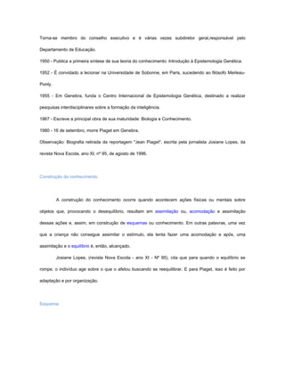 Torna-se membro do conselho executivo e é várias vezes subdiretor geral,responsável pelo

Departamento de Educação.

1950 - Publica a primeira síntese de sua teoria do conhecimento: Introdução à Epistemologia Genética.

1952 - É convidado a lecionar na Universidade de Sobonne, em Paris, sucedendo ao filósofo Merleau-

Ponty.

1955 - Em Genebra, funda o Centro Internacional de Epistemologia Genética, destinado a realizar

pesquisas interdisciplinares sobre a formação da inteligência.

1967 - Escreve a principal obra de sua maturidade: Biologia e Conhecimento.

1980 - 16 de setembro, morre Piaget em Genebra.

Observação: Biografia retirada da reportagem "Jean Piaget", escrita pela jornalista Josiane Lopes, da

revista Nova Escola, ano XI, nº 95, de agosto de 1996.




Construção do conhecimento:




         A construção do conhecimento ocorre quando acontecem ações físicas ou mentais sobre

objetos que, provocando o desequilíbrio, resultam em assimilação ou, acomodação e assimilação

dessas ações e, assim, em construção de esquemas ou conhecimento. Em outras palavras, uma vez

que a criança não consegue assimilar o estímulo, ela tenta fazer uma acomodação e após, uma

assimilação e o equilíbrio é, então, alcançado.

         Josiane Lopes, (revista Nova Escola - ano XI - Nº 95), cita que para quando o equilíbrio se

rompe, o indivíduo age sobre o que o afetou buscando se reequilibrar. E para Piaget, isso é feito por

adaptação e por organização.




Esquema:
 