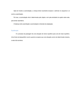 Após ter havido a acomodação, a criança tenta novamente encaixar o estímulo no esquema e aí

ocorre a assimilação.

    Por isso, a acomodação não é determinada pelo objeto e sim pela atividade do sujeito sobre este,

para tentar assimilá-lo.

    O balanço entre assimilação e acomodação é chamado de adaptação.




Equilibração:

        É o processo da passagem de uma situação de menor equilíbrio para uma de maior equilíbrio.

Uma fonte de desequilíbrio ocorre quando se espera que uma situação ocorra de determinada maneira,

e esta não acontece.
 