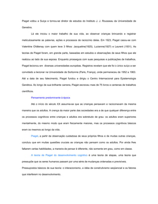 Piaget voltou a Suíça e tornou-se diretor de estudos do Instituto J. J. Rousseau da Universidade de

Genebra.

         Lá ele iniciou o maior trabalho de sua vida, ao observar crianças brincando e registrar

meticulosamente as palavras, ações e processos de raciocínio delas. Em 1923, Piaget casou-se com

Valentine Châtenay com quem teve 3 filhos: Jacqueline(1925), Lucienne(1927) e Laurent (1931). As

teorias de Piaget foram, em grande parte, baseadas em estudos e observações de seus filhos que ele

realizou ao lado de sua esposa. Enquanto prosseguia com suas pesquisas e publicações de trabalhos,

Piaget lecionou em diversas universidades européias. Registros revelam que ele foi o único suíço a ser

convidado a lecionar na Universidade de Sorbonne (Paris, França), onde permaneceu de 1952 a 1963.

Até a data de seu falecimento, Piaget fundou e dirigiu o Centro Internacional para Epistemologia

Genética. Ao longo de sua brilhante carreira, Piaget escreveu mais de 75 livros e centenas de trabalhos

científicos.

         Pensamento predominante à época

         Até o início do século XX assumia-se que as crianças pensavam e raciocinavam da mesma

maneira que os adultos. A crença da maior parte das sociedades era a de que qualquer diferença entre

os processos cognitivos entre crianças e adultos era sobretudo de grau: os adultos eram superiores

mentalmente, do mesmo modo que eram fisicamente maiores, mas os processos cognitivos básicos

eram os mesmos ao longo da vida.

         Piaget, a partir da observação cuidadosa de seus próprios filhos e de muitas outras crianças,

concluiu que em muitas questões cruciais as crianças não pensam como os adultos. Por ainda lhes

faltarem certas habilidades, a maneira de pensar é diferente, não somente em grau, como em classe.

         A teoria de Piaget do desenvolvimento cognitivo é uma teoria de etapas, uma teoria que

pressupõe que os seres humanos passam por uma série de mudanças ordenadas e previsíveis.

Pressupostos básicos de sua teoria: o interacionismo, a idéia de construtivismo seqüencial e os fatores

que interferem no desenvolvimento.
 