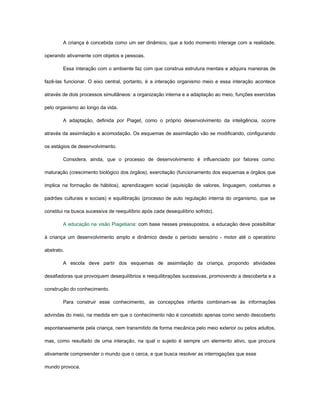 A criança é concebida como um ser dinâmico, que a todo momento interage com a realidade,

operando ativamente com objetos e pessoas.

        Essa interação com o ambiente faz com que construa estrutura mentais e adquira maneiras de

fazê-las funcionar. O eixo central, portanto, é a interação organismo meio e essa interação acontece

através de dois processos simultâneos: a organização interna e a adaptação ao meio, funções exercidas

pelo organismo ao longo da vida.

        A adaptação, definida por Piaget, como o próprio desenvolvimento da inteligência, ocorre

através da assimilação e acomodação. Os esquemas de assimilação vão se modificando, configurando

os estágios de desenvolvimento.

        Considera, ainda, que o processo de desenvolvimento é influenciado por fatores como:

maturação (crescimento biológico dos órgãos), exercitação (funcionamento dos esquemas e órgãos que

implica na formação de hábitos), aprendizagem social (aquisição de valores, linguagem, costumes e

padrões culturais e sociais) e equilibração (processo de auto regulação interna do organismo, que se

constitui na busca sucessiva de reequilíbrio após cada desequilíbrio sofrido).

        A educação na visão Piagetiana: com base nesses pressupostos, a educação deve possibilitar

à criança um desenvolvimento amplo e dinâmico desde o período sensório - motor até o operatório

abstrato.

        A escola deve partir dos esquemas de assimilação da criança, propondo atividades

desafiadoras que provoquem desequilíbrios e reequilibrações sucessivas, promovendo a descoberta e a

construção do conhecimento.

        Para construir esse conhecimento, as concepções infantis combinam-se às informações

advindas do meio, na medida em que o conhecimento não é concebido apenas como sendo descoberto

espontaneamente pela criança, nem transmitido de forma mecânica pelo meio exterior ou pelos adultos,

mas, como resultado de uma interação, na qual o sujeito é sempre um elemento ativo, que procura

ativamente compreender o mundo que o cerca, e que busca resolver as interrogações que esse

mundo provoca.
 