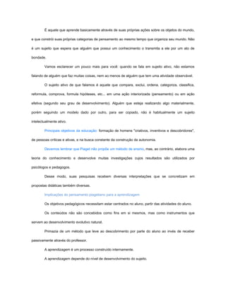 É aquele que aprende basicamente através de suas próprias ações sobre os objetos do mundo,

e que constrói suas próprias categorias de pensamento ao mesmo tempo que organiza seu mundo. Não

é um sujeito que espera que alguém que possui um conhecimento o transmita a ele por um ato de

bondade.

        Vamos esclarecer um pouco mais para você: quando se fala em sujeito ativo, não estamos

falando de alguém que faz muitas coisas, nem ao menos de alguém que tem uma atividade observável.

        O sujeito ativo de que falamos é aquele que compara, exclui, ordena, categoriza, classifica,

reformula, comprova, formula hipóteses, etc... em uma ação interiorizada (pensamento) ou em ação

efetiva (segundo seu grau de desenvolvimento). Alguém que esteja realizando algo materialmente,

porém seguindo um modelo dado por outro, para ser copiado, não é habitualmente um sujeito

intelectualmente ativo.

        Principais objetivos da educação: formação de homens "criativos, inventivos e descobridores",

de pessoas críticas e ativas, e na busca constante da construção da autonomia.

        Devemos lembrar que Piaget não propõe um método de ensino, mas, ao contrário, elabora uma

teoria do conhecimento e desenvolve muitas investigações cujos resultados são utilizados por

psicólogos e pedagogos.

        Desse modo, suas pesquisas recebem diversas interpretações que se concretizam em

propostas didáticas também diversas.

        Implicações do pensamento piagetiano para a aprendizagem

        Os objetivos pedagógicos necessitam estar centrados no aluno, partir das atividades do aluno.

        Os conteúdos não são concebidos como fins em si mesmos, mas como instrumentos que

servem ao desenvolvimento evolutivo natural.

        Primazia de um método que leve ao descobrimento por parte do aluno ao invés de receber

passivamente através do professor.

        A aprendizagem é um processo construído internamente.

        A aprendizagem depende do nível de desenvolvimento do sujeito.
 