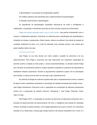 A aprendizagem é um processo de reorganização cognitiva.

        Os conflitos cognitivos são importantes para o desenvolvimento da aprendizagem.

        A interação social favorece a aprendizagem.

        As experiências de aprendizagem necessitam estruturar-se de modo a privilegiarem a

colaboração, a cooperação e intercâmbio de pontos de vista na busca conjunta do conhecimento.

        Piaget não aponta respostas sobre o que e como ensinar, mas permite compreender como a

criança e o adolescente aprendem, fornecendo um referencial para a identificação das possibilidades e

limitações de crianças e adolescentes. Desta maneira, oferece ao professor uma atitude de respeito às

condições intelectuais do aluno e um modo de interpretar suas condutas verbais e não verbais para

poder trabalhar melhor com elas.

        Autonomia para Piaget

        Jean Piaget, na sua obra discute com muito cuidado a questão da autonomia e do seu

desenvolvimento. Para Piaget a autonomia não está relacionada com isolamento (capacidade de

aprender sozinho e respeito ao ritmo próprio – escola comportamentalista), na verdade entende Piaget

que o florescer do pensamento autônomo e lógico operatório é paralelo ao surgimento da capacidade de

estabelecer relações cooperativas. Quando os agrupamentos operatórios surgem com as articulações

das intuições, a criança torna-se cada vez mais apta a agir cooperativamente.

        No entender de Piaget ser autônomo significa estar apto a cooperativamente construir o sistema

de regras morais e operatórias necessárias à manutenção de relações permeadas pelo respeito mútuo.

Jean Piaget caracterizava "Autonomia como a capacidade de coordenação de diferentes perspectivas

sociais com o pressuposto do respeito recíproco". (Kesselring T. Jean Piaget. Petrópolis: Vozes,

1993:173-189).

        Para Piaget (1977), a constituição do princípio de autonomia se desenvolve juntamente com o

processo de desenvolvimento da autoconsciência. No início, a inteligência está calcada em atividades

motoras, centradas no próprio indivíduo, numa relação egocêntrica de si para si mesmo. É a consciência

centrada no eu. Nessa fase a criança joga consigo mesma e não precisa compartilhar com o outro. É o
 
