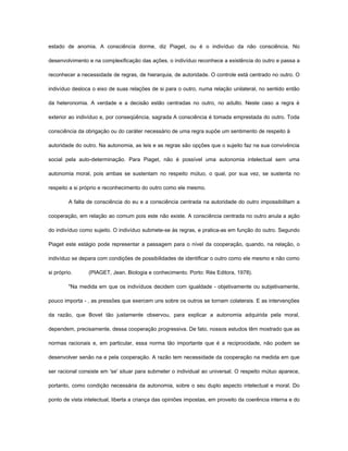 estado de anomia. A consciência dorme, diz Piaget, ou é o indivíduo da não consciência. No

desenvolvimento e na complexificação das ações, o indivíduo reconhece a existência do outro e passa a

reconhecer a necessidade de regras, de hierarquia, de autoridade. O controle está centrado no outro. O

indivíduo desloca o eixo de suas relações de si para o outro, numa relação unilateral, no sentido então

da heteronomia. A verdade e a decisão estão centradas no outro, no adulto. Neste caso a regra é

exterior ao indivíduo e, por conseqüência, sagrada A consciência é tomada emprestada do outro. Toda

consciência da obrigação ou do caráter necessário de uma regra supõe um sentimento de respeito à

autoridade do outro. Na autonomia, as leis e as regras são opções que o sujeito faz na sua convivência

social pela auto-determinação. Para Piaget, não é possível uma autonomia intelectual sem uma

autonomia moral, pois ambas se sustentam no respeito mútuo, o qual, por sua vez, se sustenta no

respeito a si próprio e reconhecimento do outro como ele mesmo.

         A falta de consciência do eu e a consciência centrada na autoridade do outro impossibilitam a

cooperação, em relação ao comum pois este não existe. A consciência centrada no outro anula a ação

do indivíduo como sujeito. O indivíduo submete-se às regras, e pratica-as em função do outro. Segundo

Piaget este estágio pode representar a passagem para o nível da cooperação, quando, na relação, o

indivíduo se depara com condições de possibilidades de identificar o outro como ele mesmo e não como

si próprio.      (PIAGET, Jean. Biologia e conhecimento. Porto: Rés Editora, 1978).

         "Na medida em que os indivíduos decidem com igualdade - objetivamente ou subjetivamente,

pouco importa - , as pressões que exercem uns sobre os outros se tornam colaterais. E as intervenções

da razão, que Bovet tão justamente observou, para explicar a autonomia adquirida pela moral,

dependem, precisamente, dessa cooperação progressiva. De fato, nossos estudos têm mostrado que as

normas racionais e, em particular, essa norma tão importante que é a reciprocidade, não podem se

desenvolver senão na e pela cooperação. A razão tem necessidade da cooperação na medida em que

ser racional consiste em 'se' situar para submeter o individual ao universal. O respeito mútuo aparece,

portanto, como condição necessária da autonomia, sobre o seu duplo aspecto intelectual e moral. Do

ponto de vista intelectual, liberta a criança das opiniões impostas, em proveito da coerência interna e do
 