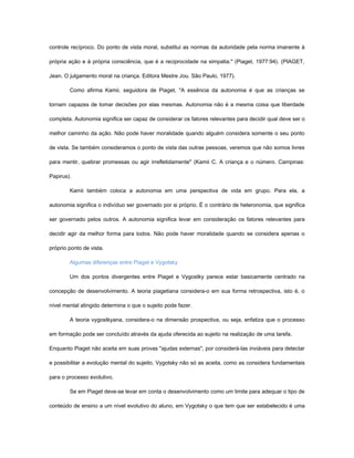 controle recíproco. Do ponto de vista moral, substitui as normas da autoridade pela norma imanente à

própria ação e à própria consciência, que é a reciprocidade na simpatia." (Piaget, 1977:94). (PIAGET,

Jean. O julgamento moral na criança. Editora Mestre Jou. São Paulo, 1977).

        Como afirma Kamii, seguidora de Piaget, "A essência da autonomia é que as crianças se

tornam capazes de tomar decisões por elas mesmas. Autonomia não é a mesma coisa que liberdade

completa. Autonomia significa ser capaz de considerar os fatores relevantes para decidir qual deve ser o

melhor caminho da ação. Não pode haver moralidade quando alguém considera somente o seu ponto

de vista. Se também consideramos o ponto de vista das outras pessoas, veremos que não somos livres

para mentir, quebrar promessas ou agir irrefletidamente" (Kamii C. A criança e o número. Campinas:

Papirus).

        Kamii também coloca a autonomia em uma perspectiva de vida em grupo. Para ela, a

autonomia significa o indivíduo ser governado por si próprio. É o contrário de heteronomia, que significa

ser governado pelos outros. A autonomia significa levar em consideração os fatores relevantes para

decidir agir da melhor forma para todos. Não pode haver moralidade quando se considera apenas o

próprio ponto de vista.

        Algumas diferenças entre Piaget e Vygotsky

        Um dos pontos divergentes entre Piaget e Vygostky parece estar basicamente centrado na

concepção de desenvolvimento. A teoria piagetiana considera-o em sua forma retrospectiva, isto é, o

nível mental atingido determina o que o sujeito pode fazer.

        A teoria vygostkyana, considera-o na dimensão prospectiva, ou seja, enfatiza que o processo

em formação pode ser concluído através da ajuda oferecida ao sujeito na realização de uma tarefa.

Enquanto Piaget não aceita em suas provas "ajudas externas", por considerá-las inviáveis para detectar

e possibilitar a evolução mental do sujeito, Vygotsky não só as aceita, como as considera fundamentais

para o processo evolutivo.

        Se em Piaget deve-se levar em conta o desenvolvimento como um limite para adequar o tipo de

conteúdo de ensino a um nível evolutivo do aluno, em Vygotsky o que tem que ser estabelecido é uma
 
