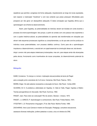 seqüência que permita o progresso de forma adequada, impulsionando ao longo de novas aquisições,

sem esperar a maduração "mecânica" e com isso evitando que possa pressupor dificuldades para

prosperar por não gerar um desequilíbrio adequado. É desta concepção que Vygotsky afirma que a

aprendizagem vai à frente do desenvolvimento.

         Assim, para Vygotsky, as potencialidades do indivíduo devem ser levadas em conta durante o

processo de ensino-aprendizagem. Isto porque, a partir do contato com uma pessoa mais experiente e

com o quadro histórico-cultural, as potencialidades do aprendiz são transformadas em situações que

ativam nele esquemas processuais cognitivos ou comportamentais, ou de que este convívio produza no

indivíduo novas potencialidades, num processo dialético contínuo. Como para ele a aprendizagem

impulsiona o desenvolvimento, a escola tem um papel essencial na construção desse ser; ela deveria

dirigir o ensino não para etapas intelectuais já alcançadas, mas sim, para etapas ainda não alcançadas

pelos alunos, funcionando como incentivadora de novas conquistas, do desenvolvimento potencial do

aluno.




Bibliografia:




KAMII, Constance. “A criança e o número: implicação educacionalista da teoria de Piaget

para a atuação junto a escolares de 4 a 6 anos. Campinas, São Paulo: Papirus, 1991).

MORIN, Edgar. Os sete saberes necessários a educação do futuro. São Paulo : Cortez,2000.

OLIVEIRA, M. K. O problema a afetividade em Vigotsky. In: Dela la Taille, Piaget, Vigotsky e Wallon:

Teorias psicogenéticas em discussão. São Paulo: Summus, 1992.

PIAGET, Jean. Para onde vai a educação? Rio de Janeiro, Olympio – Unesco, 1973.

PIAGET, J. e GRECO, P. Aprendizagem e conhecimento. São Paulo: Freitas Bastos, 1974.

VYGOTSKY, L.S. Pensamento e linguagem. 2ª ed. São Paulo: Martins Fontes, 1989.

ZACHARIAS, Vera Lúcia Camara é mestre em Educação, Pedagoga, consultora educacional,

assessora diversas instituições, profere palestras e cursos, criou e é diretora do CRE.
 