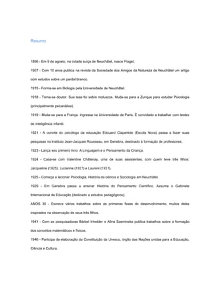 Resumo



1896 - Em 9 de agosto, na cidade suíça de Neuchâtel, nasce Piaget.

1907 - Com 10 anos publica na revista da Sociedade dos Amigos da Natureza de Neuchâtel um artigo

com estudos sobre um pardal branco.

1915 - Forma-se em Biologia pela Universidade de Neuchâtel.

1918 - Torna-se doutor. Sua tese foi sobre moluscos. Muda-se para a Zurique para estudar Psicologia

(principalmente psicanálise).

1919 - Muda-se para a França. Ingressa na Universidade de Paris. É convidado a trabalhar com testes

de inteligência infantil.

1921 - A convite do psicólogo da educação Edouard Claparède (Escola Nova) passa a fazer suas

pesquisas no Instituto Jean-Jacques Rousseau, em Genebra, destinado à formação de professores.

1923 - Lança seu primeiro livro: A Linguagem e o Pensamento da Criança.

1924 - Casa-se com Valentine Châtenay, uma de suas assistentes, com quem teve três filhos:

Jacqueline (1925), Lucienne (1927) e Laureni (1931).

1925 - Começa a lecionar Psicologia, História da ciência e Sociologia em Neuchâtel.

1929 - Em Genebra passa a ensinar História do Pensamento Científico. Assume o Gabinete

Internacional de Educação (dedicado a estudos pedagógicos).

ANOS 30 - Escreve vários trabalhos sobre as primeiras fases do desenvolvimento, muitos deles

inspirados na observação de seus três filhos.

1941 - Com as pesquisadoras Bärbel Inhelder e Alina Szeminska publica trabalhos sobre a formação

dos conceitos matemáticos e físicos.

1946 - Participa da elaboração da Constituição da Unesco, órgão das Nações unidas para a Educação,

Ciência e Cultura.
 