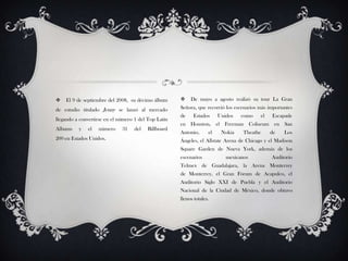  El 9 de septiembre del 2008, su décimo álbum
de estudio titulado Jenny se lanzó al mercado
llegando a convertirse en el número 1 del Top Latín
Albums y el número 31 del Billboard
200 en Estados Unidos.
 De mayo a agosto realizó su tour La Gran
Señora, que recorrió los escenarios más importantes
de Estados Unidos como el Escapade
en Houston, el Freeman Coliseum en San
Antonio, el Nokia Theathe de Los
Ángeles, el Allstate Arena de Chicago y el Madison
Square Garden de Nueva York, además de los
escenarios mexicanos Auditorio
Telmex de Guadalajara, la Arena Monterrey
de Monterrey, el Gran Fórum de Acapulco, el
Auditorio Siglo XXI de Puebla y el Auditorio
Nacional de la Ciudad de México, donde obtuvo
llenos totales.
 