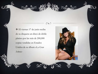  El viernes 17 de junio recibe
de su disquera un disco de doble
platino por las más de 200,000
copias vendidas en Estados
Unidos de su álbum »La Gran
Señora»
 