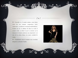  Conocida en el mundo artístico como Jenny
rivera fue una cantante, compositora, actriz,
empresaria, y productora mexicano-estadounidense.
Vendió mas de 15 millones de discos en todo el
mundo desde su debut lo que la convierte en la
interprete de banda sinaloense mas importante y en
una de las artistas latinas con mayor cantidad de
ventas.
 Considerada como la cantante mas escuchada
del genero en Estados Unidos.
 