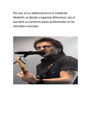 Por eso, en su adolescencia en la ciudad de
Medellín, se decide a organizar Ekhymosis, con el
que dará sus primeros pasos profesionales en los
mercados musicales.
 