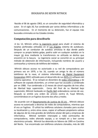 BIOGRAFIA DE KEVIN NITNICK<br /> Nacido el 06 de agosto 1963, es un consultor de seguridad informática y autor. In the late 20th century, he was convicted of various computer- and communications-related crimes. En el siglo 20, fue condenado por varios delitos informáticos y de comunicaciones. At the time of his arrest, he was the most-wanted computer criminal in the United States. [ 1 ] En el momento de su detención, fue el equipo más buscados criminales en los Estados Unidos. <br />Computación para descifrarlo <br />At 12, Mitnick used social engineering to bypass the punchcard system used in the Los Angeles bus system. A los 12, Mitnick utiliza la ingeniería social para eludir el sistema de tarjetas perforadas utilizadas en el Los Angeles sistema de autobuses. After a friendly bus driver told him where he could buy his own ticket punch, he could ride any bus in the greater LA area using unused transfer slips he found in the trash. Después de un conductor de autobús amistosa le dijo donde podía comprar su propio boleto golpe, podría subir en cualquier autobús en la mayor LA área mediante la transferencia no utilizada se desliza que encontró en la basura. Social engineering became his primary method of obtaining information, including user names and passwords and modem phone numbers. [ 2 ] La ingeniería social se convirtió en su principal método de obtención de información, incluyendo nombres de usuario y contraseñas y números de teléfono del módem. <br />Mitnick gained unauthorized access to his first computer network in 1979, at 16, when a friend gave him the phone number for the Ark, the computer system Digital Equipment Corporation (DEC) used for developing their RSTS/E operating system software. Mitnick obtuvo acceso no autorizado a su red de computadoras por primera vez en 1979, a los 16, cuando un amigo le dio el número telefónico de la nave, el sistema informático de Digital Equipment Corporation (DEC) utilizado para el desarrollo de sus RSTS / E software del sistema operativo. He broke into DEC's computer network and copied DEC's software, a crime he was charged with and convicted of in 1988. Él se rompió en diciembre de redes informáticas y de software de copiado diciembre, un crimen que fue acusado y condenado por en 1988. He was sentenced to 12 months in prison followed by three years of supervised release. Fue condenado a 12 meses de cárcel seguidos de tres años de libertad bajo supervisión. Near the end of his supervised release, Mitnick hacked into Pacific Bell voice mail computers. Cerca del final de su libertad bajo supervisión, Mitnick hackeado en Pacific Bell ordenadores correo de voz. After a warrant was issued for his arrest, Mitnick fled, becoming a fugitive for two and a half years. Después se emitió una orden de arresto contra él, huyó Mitnick, convirtiéndose en un fugitivo durante dos años y medio. <br />According to the US Department of Justice , Mitnick gained unauthorized access to dozens of computer networks while he was a fugitive. De acuerdo con el Departamento de Justicia de EE.UU. , Mitnick obtuvo acceso no autorizado a decenas de redes de computadoras, mientras que él era un fugitivo. He used cloned cellular phones to hide his location and, among other things, copied valuable proprietary software from some of the country's largest cellular telephone and computer companies. Él utilizó los teléfonos celulares clonados para ocultar su localización y, entre otras cosas, copiar el software propietario valiosa de algunos de los más grandes de telefonía celular del país y empresas de informática. Mitnick also intercepted and stole computer passwords, altered computer networks, and broke into and read private e-mail. Mitnick también interceptó y robó contraseñas de computadoras, redes alterado equipo, y se rompió en y leer correo electrónico privado. Mitnick was apprehended in February 1995 in North Carolina. Mitnick fue detenido en febrero de 1995 en Carolina del Norte. He was found with cloned cellular phones, more than 100 clone cellular phone codes, and multiple pieces of false identification. [ 3 ] Fue encontrado con teléfonos celulares clonados, más de 100 prefijos telefónicos celulares clones, así como múltiples piezas de identificación falsa. <br />[ edit ] Confirmed criminal actsActos criminales confirmada <br />Using the Los Angeles bus transfer system to get free rides [ 4 ] Utilizando el autobús de Los Angeles sistema de transferencia para obtener viajes gratis <br />Evading the FBI [ 5 ] Evadir el FBI <br />Hacking into DEC system(s) to view VMS source code (DEC reportedly spent $160,000 in cleanup costs) [ 4 ] [ 5 ] Hacking en diciembre de sistema (s) para ver SLB código fuente (diciembre habría gastado 160.000 dólares en costos de limpieza) <br />Gaining full administrator privileges to an IBM minicomputer at the Computer Learning Center in Los Angeles in order to win a bet [ 4 ] Administrador total de privilegios Ganar a un IBM minicomputadora en el Centro de Aprendizaje de Computación en Los Angeles con el fin de ganar una apuesta <br />Hacking Motorola , NEC , Nokia , Sun Microsystems and Fujitsu Siemens systems [ 5 ] Hacking Motorola , NEC , Nokia , Sun Microsystems y Fujitsu Siemens sistemas <br />[ edit ] Alleged criminal actsPresuntos actos delictivos <br />Stole computer manuals from a Pacific Bell telephone switching center in Los Angeles [ 6 ] Robó manuales de equipo de un Pacific Bell centro de conmutación telefónica en Los Ángeles <br />Read the e-mail of computer security officials at MCI Communications and Digital [ 6 ] Leer el correo electrónico de los funcionarios de seguridad informática en MCI Communications y Digital <br />Wiretapped the California DMV [ 6 ] Escuchas telefónicas de la California DMV <br />Made free cell phone calls [ 7 ] libre teléfono celular hizo llamadas <br />Hacked Santa Cruz Operation , Pacific Bell , FBI , Pentagon , Novell , California Department of Motor Vehicles , University of Southern California and Los Angeles Unified School District systems. Hackeado Santa Cruz Operation , Pacific Bell , del FBI , el Pentágono , Novell , California Departamento de Vehículos de Motor , la Universidad del Sur de California y Los Angeles Unified School District sistemas. <br />Wiretapped FBI agents, according to John Markoff ; [ 6 ] although this is denied by Kevin Mitnick. [ 8 ] Escuchas telefónicas de agentes del FBI, según John Markoff , aunque esto es negado por Kevin Mitnick. <br />[ edit ] Arrest, conviction, and incarcerationDetención, la condena y el encarcelamiento <br />After a well-publicized pursuit, the FBI arrested Mitnick on February 15, 1995, at his apartment in Raleigh, North Carolina, on federal offenses related to a 2½-year computer hacking rampage. [ 9 ] Después de una publicitada persecución así, el FBI arrestó Mitnick el 15 de febrero de 1995, en su apartamento en Raleigh, Carolina del Norte, sobre los delitos federales relacionados con un años y medio de computadora 2 hacking alboroto. <br />In 1999, Mitnick confessed to four counts of wire fraud, two counts of computer fraud and one count of illegally intercepting a wire communication, as part of a plea agreement before the United States District Court for the Central District of California in Los Angeles. En 1999, Mitnick confesó otros cuatro cargos de fraude electrónico, dos cargos de fraude informático y un cargo de interceptar ilegalmente una comunicación del alambre, como parte de un acuerdo entre las partes ante el Tribunal Federal de Distrito para el Distrito Central de California en Los Ángeles. He was sentenced to 46 months in prison plus 22 months for violating the terms of his 1989 supervised release sentence for computer fraud. Fue condenado a 46 meses de prisión más 22 meses por violar los términos de su sentencia de 1989 de libertad bajo supervisión de fraude informático. He admitted to violating the terms of supervised release by hacking into PacBell voicemail and other systems and to associating with known computer hackers, in this case co-defendant Louis De Payne . Admitió haber violado los términos de libertad supervisada por la piratería en PacBell correo de voz y otros sistemas y de asociarse a los piratas informáticos conocidos, en este caso co-acusado Luis De Payne . <br />Mitnick served five years in prison — four and a half years pre-trial and eight months in solitary confinement — because, according to Mitnick, law enforcement officials convinced a judge that he had the ability to quot;
start a nuclear war by whistling into a pay phonequot;
. [ 10 ] He was released on January 21, 2000. Mitnick pasó cinco años de prisión - cuatro años y medio de prisión preventiva y ocho meses en confinamiento solitario - ya que, según Mitnick, la aplicación de los agentes del orden convenció a un juez que había la posibilidad de quot;
iniciar una guerra nuclear por silbar en un pago teléfono quot;
.  Fue puesto en libertad el 21 de enero de 2000. During his supervised release, which ended on January 21, 2003, he was initially forbidden to use any communications technology other than a landline telephone. Durante su libertad bajo supervisión, que terminó el 21 de enero de 2003, le fue prohibido inicialmente para utilizar cualquier tecnología de comunicaciones que no sea un teléfono fijo. Mitnick fought this decision in court, eventually winning a ruling in his favor, allowing him to access the Internet. Mitnick luchado contra esta decisión ante los tribunales, con el tiempo de ganar una sentencia en su favor, lo que le permite acceder a Internet. <br />Under the plea deal, Mitnick was also prohibited from profiting from films or books based on his criminal activity for seven years. Bajo el acuerdo, Mitnick fue prohibida también se beneficien de las películas o libros basados en su actividad criminal durante siete años. <br />Mitnick now runs Mitnick Security Consulting LLC, a computer security consultancy. Mitnick ahora dirige Mitnick Security Consulting LLC, una consultora de seguridad informática. <br />[ edit ] ControversyControversia <br />Mitnick's criminal activities, arrest, and trial, along with the associated journalism were all controversial. Actividades delictivas de Mitnick, el arresto y juicio, junto con el periodismo asociadas eran polémicos. <br />Though Mitnick has been convicted of copying software unlawfully and possession of several forged identification documents, his supporters argue that his punishment was excessive. Aunque Mitnick ha sido condenada por copiar software ilegalmente y la posesión de varios documentos de identidad falsificados, sus simpatizantes argumentan que su castigo era excesivo. In his 2002 book, The Art of Deception , Mitnick states that he compromised computers solely by using passwords and codes that he gained by social engineering . En su libro de 2002, el arte del engaño, los estados que Mitnick ordenadores comprometidos exclusivamente mediante el uso de contraseñas y los códigos que se ganó por la ingeniería social . He claims he did not use software programs or hacking tools for cracking passwords or otherwise exploiting computer or phone security. Afirma que no utilizó los programas de software o herramientas de hacking para el craqueo de contraseñas o la explotación de computadora o de seguridad del teléfono. <br />Two books explored the allegations: John Markoff and Tsutomu Shimomura 's Takedown , and Jonathan Littman 's The Fugitive Game . Dos libros exploran las acusaciones: John Markoff y Tsutomu Shimomura 's Takedown, y Jonathan Littman 's El juego de Fugitivos . Littman made four main allegations: Littman hizo cuatro acusaciones principales: <br />journalistic impropriety by Markoff, who had covered the case for the New York Times based on rumor and government claims, while never interviewing Kevin himself. deshonestidad periodística por Markoff, que había cubierto el caso de los tiempos de Nueva York sobre la base de rumores y afirmaciones del gobierno, mientras que Kevin nunca entrevistar a sí mismo. <br />overzealous prosecution of Mitnick by the government persecución exagerada de Mitnick por el gobierno <br />mainstream media over-hyping Mitnick's actual crimes principales medios de comunicación sobre los crímenes de exagerar-real Mitnick <br />Shimomura 's involvement in the matter being unclear or of dubious legality Shimomura s participación en el asunto haya sido poco claro o de dudosa legalidad <br />Further controversy came over the release of the movie based on the book by John Markoff and Tsutomu Shimomura, with Littman alleging that portions of the film were taken from his book without permission. Más polémica fue sobre la liberación de la película basada en el libro de John Markoff y Tsutomu Shimomura, con Littman alegando que algunas partes de la película fueron tomadas de su libro sin su permiso. <br />The case against Mitnick tested the new laws that had been enacted for dealing with computer crime, and it raised public awareness of security involving networked computers. El caso contra Mitnick probado las nuevas leyes que se promulgó para hacer frente a la delincuencia informática, y elevó la conciencia pública de la seguridad relacionados con computadoras en red. The controversy remains, however, and Mitnick is often cited today as an example of the quintessential computer criminal. La controversia sigue siendo, sin embargo, y Mitnick se cita a menudo hoy en día como un ejemplo del equipo por excelencia penal. <br />Supporters of Mitnick have asserted that many of the charges against him were fraudulent [ 11 ] and not based on actual losses. [ 12 ] Los fanáticos de Mitnick han afirmado que muchos de los cargos en su contra eran falsos y no se basa en las pérdidas.<br />