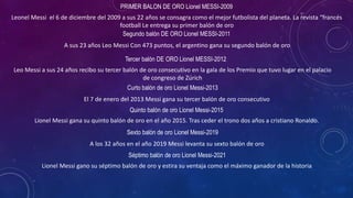 PRIMER BALON DE ORO Lionel MESSI-2009
Leonel Messi el 6 de diciembre del 2009 a sus 22 años se consagra como el mejor futbolista del planeta. La revista “francés
football Le entrega su primer balón de oro
Segundo balón DE ORO Lionel MESSI-2011
A sus 23 años Leo Messi Con 473 puntos, el argentino gana su segundo balón de oro
Tercer balón DE ORO Lionel MESSI-2012
Leo Messi a sus 24 años recibo su tercer balón de oro consecutivo en la gala de los Premio que tuvo lugar en el palacio
de congreso de Zúrich
Curto balón de oro Lionel Messi-2013
El 7 de enero del 2013 Messi gana su tercer balón de oro consecutivo
Quinto balón de oro Lionel Messi-2015
Lionel Messi gana su quinto balón de oro en el año 2015. Tras ceder el trono dos años a cristiano Ronaldo.
Sexto balón de oro Lionel Messi-2019
A los 32 años en el año 2019 Messi levanta su sexto balón de oro
Séptimo balón de oro Lionel Messi-2021
Lionel Messi gano su séptimo balón de oro y estira su ventaja como el máximo ganador de la historia
 