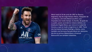 Messi nació el 24 de junio de 1987 en Rosario,
Argentina, hijo de Jorge Horacio Messi, trabajador de
una fábrica, y de Celia María Cuccittini, una
limpiadora de medio tiempo. Su familia, de parte de
su padre, posee ascendencia italiana debido a su
bisabuelo Ángelo Messi, que vivía en la ciudad de
Ancona, y que se mudó a Argentina en 1883. Tiene
dos hermanos llamados Rodrigo y Matías, como
también una hermana llamada María Sol. Asimismo,
dos de sus primos (Maximiliano y Emanuel
Biancucchi) son también futbolistas.
 