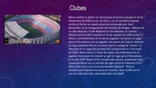 Clubes
Messi realizó su debut no oficial para el primer equipo el 16 de
noviembre de 2003 (a los 16 años ), en un partido amistoso
contra el Porto, en aquel entonces entrenado por José
Mourinho, en la inauguración del Estadio do Dragao. Menos de
un año después, Frank Rijkaard le hizo debutar en partido
oficial contra el RCD Español el 16 de octubre de 2004 (a los 17
años ), convirtiéndose en el tercer jugador más joven en jugar
para el Barcelona y en el jugador más joven del club en debutar
en Liga española Marcó su primer gol en categoría "senior" al
Albacete en la segunda jornada del campeonato el 1 de mayo
de 2005; Messi tenía 17 años de edad, convirtiéndose en el
jugador más joven en marcar un gol en Liga para el Barcelona.
En el año 2007 Bojan Krkić rompió este récord, anotando el gol
a pase de Messi en un partido de Liga contra el Villareal CF.57
Messi dijo acerca de su ex-entrenador Rijkaard: "Nunca
olvidaré que Rijkaard me puso en marcha. Que confió en mí
con tan sólo dieciséis, diecisiete años de edad".
 