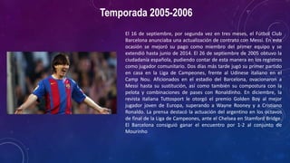 Temporada 2005-2006
El 16 de septiembre, por segunda vez en tres meses, el Fútbol Club
Barcelona anunciaba una actualización de contrato con Messi. En esta
ocasión se mejoró su pago como miembro del primer equipo y se
extendió hasta junio de 2014. El 26 de septiembre de 2005 obtuvo la
ciudadanía española, pudiendo contar de esta manera en los registros
como jugador comunitario. Dos días más tarde jugó su primer partido
en casa en la Liga de Campeones, frente al Udinese italiano en el
Camp Nou. Aficionados en el estadio del Barcelona, ovacionaron a
Messi hasta su sustitución, así como también su compostura con la
pelota y combinaciones de pases con Ronaldinho. En diciembre, la
revista italiana Tuttosport le otorgó el premio Golden Boy al mejor
jugador joven de Europa, superando a Wayne Rooney y a Cristiano
Ronaldo. La prensa destacó la actuación del argentino en los octavos
de final de la Liga de Campeones, ante el Chelsea en Stamford Bridge.
El Barcelona consiguió ganar el encuentro por 1-2 al conjunto de
Mourinho
 
