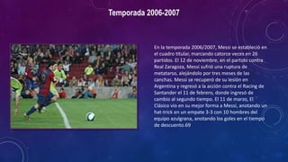 Temporada 2006-2007
En la temporada 2006/2007, Messi se estableció en
el cuadro titular, marcando catorce veces en 26
partidos. El 12 de noviembre, en el partido contra
Real Zaragoza, Messi sufrió una ruptura de
metatarso, alejándolo por tres meses de las
canchas. Messi se recuperó de su lesión en
Argentina y regresó a la acción contra el Racing de
Santander el 11 de febrero, donde ingresó de
cambio al segundo tiempo. El 11 de marzo, El
Clásico vio en su mejor forma a Messi, anotando un
hat-trick en un empate 3-3 con 10 hombres del
equipo azulgrana, anotando los goles en el tiempo
de descuento.69
 