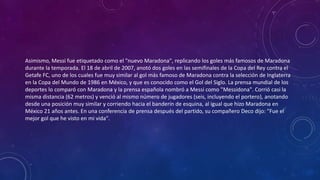Asimismo, Messi fue etiquetado como el "nuevo Maradona", replicando los goles más famosos de Maradona
durante la temporada. El 18 de abril de 2007, anotó dos goles en las semifinales de la Copa del Rey contra el
Getafe FC, uno de los cuales fue muy similar al gol más famoso de Maradona contra la selección de Inglaterra
en la Copa del Mundo de 1986 en México, y que es conocido como el Gol del Siglo. La prensa mundial de los
deportes lo comparó con Maradona y la prensa española nombró a Messi como "Messidona". Corrió casi la
misma distancia (62 metros) y venció al mismo número de jugadores (seis, incluyendo el portero), anotando
desde una posición muy similar y corriendo hacia el banderín de esquina, al igual que hizo Maradona en
México 21 años antes. En una conferencia de prensa después del partido, su compañero Deco dijo: "Fue el
mejor gol que he visto en mi vida".
 