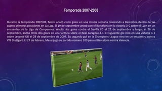 Temporada 2007-2008
Durante la temporada 2007/08, Messi anotó cinco goles en una misma semana colocando a Barcelona dentro de las
cuatro primeras posiciones en La Liga. El 19 de septiembre anotó con el Barcelona en la victoria 3-0 sobre el Lyon en un
encuentro de la Liga de Campeones. Anotó dos goles contra el Sevilla FC el 22 de septiembre y luego, el 26 de
septiembre, anotó otros dos goles en una victoria sobre el Real Zaragoza 4-1. El siguiente gol vino en una victoria 4-1
sobre Levante UD el 29 de septiembre de 2007. Su segundo gol en la Champions League vino en un encuentro contra
VfB Stuttgart. El 27 de febrero, Messi jugó su partido número 100 para el Barcelona contra Valencia.
 