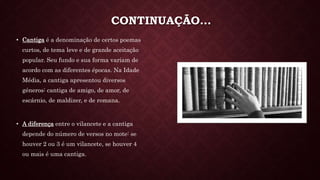 CONTINUAÇÃO…
• Cantiga é a denominação de certos poemas
curtos, de tema leve e de grande aceitação
popular. Seu fundo e sua forma variam de
acordo com as diferentes épocas. Na Idade
Média, a cantiga apresentou diversos
géneros: cantiga de amigo, de amor, de
escárnio, de maldizer, e de romana.
• A diferença entre o vilancete e a cantiga
depende do número de versos no mote: se
houver 2 ou 3 é um vilancete, se houver 4
ou mais é uma cantiga.
 