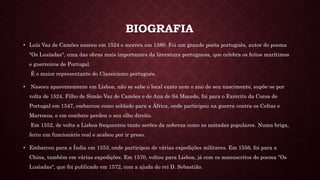 BIOGRAFIA
• Luís Vaz de Camões nasceu em 1524 e morreu em 1580. Foi um grande poeta português, autor do poema
"Os Lusíadas", uma das obras mais importantes da literatura portuguesa, que celebra os feitos marítimos
e guerreiros de Portugal.
É o maior representante do Classicismo português.
• Nasceu aparentemente em Lisboa, não se sabe o local exato nem o ano de seu nascimento, supõe-se por
volta de 1524. Filho de Simão Vaz de Camões e de Ana de Sá Macedo, foi para o Exército da Coroa de
Portugal em 1547, embarcou como soldado para a África, onde participou na guerra contra os Celtas e
Marrocos, e em combate perdeu o seu olho direito.
Em 1552, de volta a Lisboa frequentou tanto serões da nobreza como as noitadas populares. Numa briga,
feriu um funcionário real e acabou por ir preso.
• Embarcou para a Índia em 1553, onde participou de várias expedições militares. Em 1556, foi para a
China, também em várias expedições. Em 1570, voltou para Lisboa, já com os manuscritos do poema "Os
Lusíadas", que foi publicado em 1572, com a ajuda do rei D. Sebastião.
 