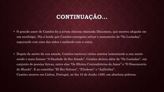 CONTINUAÇÃO…
• O grande amor de Camões foi a jovem chinesa chamada Dinamene, que morreu afogada em
um naufrágio. Diz a lenda que Camões conseguiu salvar o manuscrito de “Os Lusíadas”,
segurando com uma das mãos e nadando com a outra.
• Depois da morte da sua amada, Camões escreveu vários sonetos lamentando a sua morte
sendo o mais famoso “A Saudade do Ser Amado”. Camões deixou além de “Os Lusíadas”, um
conjunto de poesias líricas, entre elas “Os Efeitos Contraditórios do Amor” e “O Desconcerto
do Mundo”. E as comédias “El-Rei Seleuco”, “Filodemo” e “Anfitriões”.
Camões morreu em Lisboa, Portugal, no dia 10 de Junho 1580, em absoluta pobreza.
 