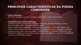 PRINCIPAIS CARACTERÍSTICAS DA POESIA
CAMONIANA
• Lírica Camoniana
Na lírica camoniana coexiste a poética tradicional e o estilo renascentista.
• Caraterísticas da corrente tradicional
As formas poéticas tradicionais: cantigas, vilancetes, esparsas, endechas, trovas...
Uso da medida velha: redondilha menor e maior.
Temas tradicionais e populares; a menina que vai à fonte; o verde dos campos e dos
olhos; o amor simples e natural; a saudade e o sofrimento; a dor e a mágoa; o ambiente
cortesão com as suas “cousas de folgar” e as futilidades; a exaltação da beleza de uma
mulher de condição servil, de olhos pretos e morena (a “Barbara, escrava”); a infelicidade
presente e a felicidade passada.
 