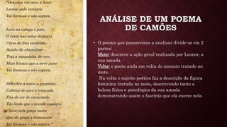 ANÁLISE DE UM POEMA
DE CAMÕES
• O poema que passaremos a analisar divide-se em 2
partes:
Mote: descreve a ação geral realizada por Leonor, a
sua amada.
Volta: o poeta anda em volta do assunto tratado no
mote.
Na volta o sujeito poético faz a descrição da figura
feminina tratada no mote, descrevendo tanto a
beleza física e psicológica da sua amada
demonstrando assim o fascínio que ela exerce nele.
“Descalça vai para a fonte
Leonor pela verdura;
Vai formosa e não segura.
Leva na cabeça o pote,
O texto nas mãos de prata,
Cinta de fina escarlata.
Sainho de chamalote;
Traz a vasquinha de cote.
Mais branca que a neve pura;
Vai formosa e não segura.
Descobre a touca a garganta,
Cabelos de ouro o trançado,
Fita de cor de encarnado,
Tão linda que o mundo espanta;
Chove nela graça tanta
Que dá graça a formosura;
Vai formosa e não segura.”
 