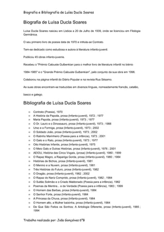 Biografia e Bibliografia de Luísa Ducla Soares


Biografia de Luísa Ducla Soares
Luísa Ducla Soares nasceu em Lisboa a 20 de Julho de 1939, onde se licenciou em Filologia
Germânica.

O seu primeiro livro de poesia data de 1970 e intitula-se Contrato.

Tem-se dedicado como estudiosa e autora à literatura infanto-juvenil.

Publicou 45 obras infanto-juvenis.

Recebeu o "Prémio Calouste Gulbenkian para o melhor livro de literatura infantil no biénio

1984-1985" e o "Grande Prémio Calouste Gulbenkian", pelo conjunto da sua obra em 1996.

Colaborou na página infantil do Diário Popular e na revista Rua Sésamo.

As suas obras encontram-se traduzidas em diversos línguas, nomeadamente francês, catalão,

basco e galego.


Bibliografia de Luísa Ducla Soares
        Contrato (Poesia), 1970
        A História da Papoila, prosa (Infanto-juvenil), 1972 ; 1977
        Maria Papoila, prosa (Infanto-juvenil), 1973 ; 1977
        O Dr. Lauro e o Dinossauro, prosa (Infanto-juvenil), 1973 ; 1988
        Urso e a Formiga, prosa (Infanto-juvenil), 1973 ; 2002
        O Soldado João, prosa (Infanto-juvenil), 1973 ; 2002
        O Ratinho Marinheiro (Poesia para a infância), 1973 ; 2001
        O Gato e o Rato, prosa (Infanto-juvenil), 1973 ; 1977
        Oito Histórias Infantis, prosa (Infanto-juvenil), 1975
        O Meio Galo e Outras Histórias, prosa (Infanto-juvenil), 1976 ; 2001
        AEIOU, História das Cinco Vogais, (prosa) (Infanto-juvenil), 1980 ; 1999
        O Rapaz Magro, a Rapariga Gorda, prosa (Infanto-juvenil), 1980 ; 1984
        Histórias de Bichos, prosa (Infanto-juvenil), 1981
        O Menino e a Nuvem, prosa (Infanto-juvenil), 1981
        Três Histórias do Futuro, prosa (Infanto-juvenil), 1982
        O Dragão, prosa (Infanto-juvenil), 1982 ; 2002
        O Rapaz do Nariz Comprido, prosa (Infanto-juvenil), 1982 ; 1984
        O Sultão Solimão e o Criado Maldonado (Poesia para a infância), 1982
        Poemas da Mentira... e da Verdade (Poesia para a infância), 1983 ; 1999
        O Homem das Barbas, prosa (Infanto-juvenil), 1984
        O Senhor Forte, prosa (Infanto-juvenil), 1984
        A Princesa da Chuva, prosa (Infanto-juvenil), 1984
        O Homem alto, a Mulher baixinha, prosa (Infanto-juvenil), 1984
        De Que São Feitos os Sonhos: A Antologia Diferente, prosa (Infanto-juvenil), 1985 ;
        1994


Trabalho realizado por: João Gonçalves 6ºB
 