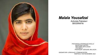 Malala Yousafzai
Activista Pakistaní
BIOGRAFIA
POR ANGELA RODRIGUEZ AVELLO
VALENTINA CASTRO
BENJAMIN SEPULVEDA
5TO AÑO A
PROFESOR: EZEQUIEL MILLALEN
ASIGNATURA: LENGUAJE Y COMUNICACIÓN
MARTES 21 DE NOVIEMBRE 2023
 