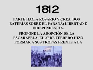 1812 PARTE HACIA ROSARIO Y CREA  DOS BATERÍAS SOBRE EL PARANÁ: LIBERTAD E INDEPENDENCIA. PROPONE LA ADOPCIÓN DE LA ESCARAPELA. EL 27 DE FEBRERO HIZO FORMAR A SUS TROPAS FRENTE A LA BANDERA . 