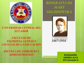 BIOGRAFIA DE
                               MARY
                           SKLODOWSKA



UNIVERSIDAD CENTRAL DEL
       ECUADOR

      FACULTAD DE
   FILOSOFIA, LETRAS Y       1867-1934
CIENCIAS DE LA EDUCACION

 ESCUELA DE COMERCIO Y
    ADMINISTRACION                   ESTUDIANTES:
                                    ANDREA ALVA
                                    5TO Semestre B
 