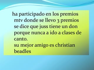 ha participado en los premios
 mtv donde se llevo 3 premios
 se dice que juss tiene un don
 porque nunca a ido a clases de
 canto.
 su mejor amigo es christian
 beadles
 