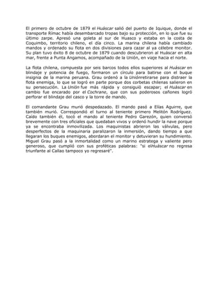 El primero de octubre de 1879 el Huáscar salió del puerto de Iquique, donde el
transporte Rímac había desembarcado tropas bajo su protección, en lo que fue su
último zarpe. Apresó una goleta al sur de Huasco y estaba en la costa de
Coquimbo, territorio chileno, el día cinco. La marina chilena había cambiado
mandos y ordenado su flota en dos divisiones para cazar al ya célebre monitor.
Su plan tuvo éxito 8 de octubre de 1879 cuando descubrieron al Huáscar en alta
mar, frente a Punta Angamos, acompañado de la Unión, en viaje hacia el norte.

La flota chilena, compuesta por seis barcos todos ellos superiores al Huáscar en
blindaje y potencia de fuego, formaron un círculo para batirse con el buque
insignia de la marina peruana. Grau ordenó a la Uniónretirarse para distraer la
flota enemiga, lo que se logró en parte porque dos corbetas chilenas salieron en
su persecución. La Unión fue más rápida y consiguió escapar; el Huáscar en
cambio fue encarado por el Cochrane, que con sus poderosos cañones logró
perforar el blindaje del casco y la torre de mando.

El comandante Grau murió despedazado. El mando pasó a Elías Aguirre, que
también murió. Correspondió el turno al teniente primero Melitón Rodríguez.
Caído también él, tocó el mando al teniente Pedro Garezón, quien conversó
brevemente con tres oficiales que quedaban vivos y ordenó hundir la nave porque
ya se encontraba inmovilizada. Los maquinistas abrieron las válvulas, pero
desperfectos de la maquinaria paralizaron la inmersión, dando tiempo a que
llegaran los buques enemigos, abordaran el monitor y detuvieran su hundimiento.
Miguel Grau pasó a la inmortalidad como un marino estratega y valiente pero
generoso, que cumplió con sus proféticas palabras: "si elHuáscar no regresa
triunfante al Callao tampoco yo regresaré".
 