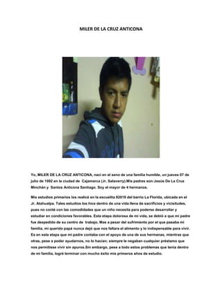 MILER DE LA CRUZ ANTICONA




Yo, MILER DE LA CRUZ ANTICONA, nací en el seno de una familia humilde, un jueves 07 de
julio de 1992 en la ciudad de Cajamarca (Jr. Salaverry).Mis padres son:Jesús De La Cruz
Minchán y Santos Anticona Santiago. Soy el mayor de 4 hermanos.

Mis estudios primarios los realicé en la escuelita 82019 del barrio La Florida, ubicada en el
Jr. Atahualpa. Tales estudios los hice dentro de una vida llena de sacrificios y vicisitudes,
pues no conté con las comodidades que un niño necesita para poderse desarrollar y
estudiar en condiciones favorables. Esta etapa dolorosa de mi vida, se debió a que mi padre
fue despedido de su centro de trabajo. Mas a pesar del sufrimiento por el que pasaba mi
familia, mi querido papá nunca dejó que nos faltara el alimento y lo indispensable para vivir.
Es en esta etapa que mi padre contaba con el apoyo de una de sus hermanas, mientras que
otras, pese a poder ayudarnos, no lo hacían; siempre le negaban cualquier préstamo que
nos permitiese vivir sin apuros.Sin embargo, pese a todo estos problemas que tenía dentro
de mi familia, logré terminar con mucho éxito mis primeros años de estudio.
 