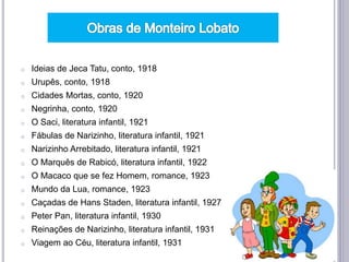 o Ideias de Jeca Tatu, conto, 1918
o Urupês, conto, 1918
o Cidades Mortas, conto, 1920
o Negrinha, conto, 1920
o O Saci, literatura infantil, 1921
o Fábulas de Narizinho, literatura infantil, 1921
o Narizinho Arrebitado, literatura infantil, 1921
o O Marquês de Rabicó, literatura infantil, 1922
o O Macaco que se fez Homem, romance, 1923
o Mundo da Lua, romance, 1923
o Caçadas de Hans Staden, literatura infantil, 1927
o Peter Pan, literatura infantil, 1930
o Reinações de Narizinho, literatura infantil, 1931
o Viagem ao Céu, literatura infantil, 1931
 